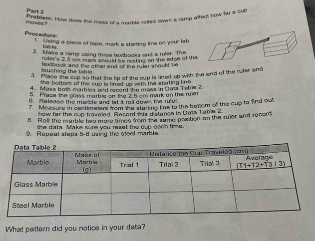 Problem: How does the mass of a marble rolled down a ramp affect how far a cup
moves?
Procedure:
1. Using a piece of tape, mark a starting line on your lab
table.
2. Make a ramp using three textbooks and a ruler. The
ruler's 2.5 cm mark should be resting on the edge of the
textbook and the other end of the ruler should be
touching the table.
3. Place the cup so that the lip of the cup is lined up with the end of the ruler and
the bottom of the cup is lined up with the starting line.
4. Mass both marbles and record the mass in Data Table 2.
5. Place the glass marble on the 2.5 cm mark on the ruler
6. Release the marble and let it roll down the ruler.
7. Measure in centimeters from the starting line to the bottom of the cup to find out
how far the cup traveled. Record this distance in Data Table 2.
8. Roll the marble two more times from the same position on the ruler and record
the data. Make sure you reset the cup each time.
9. Repeat steps 5-8 using the steel marble.
What pattern did you notice in your data?