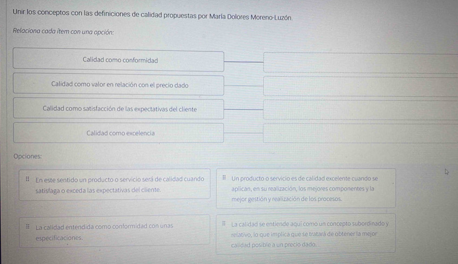 Unir los conceptos con las definiciones de calidad propuestas por María Dolores Moreno-Luzón.
Relaciona cada ítem con una opción:
Calidad como conformidad
Calidad como valor en relación con el precio dado
Calidad como satisfacción de las expectativas del cliente
Calidad como excelencia
Opciones:
= En este sentido un producto o servicio será de calidad cuando #Un producto o servicio es de calidad excelente cuando se
satisfaga o exceda las expectativas del cliente. aplican, en su realización, los mejores componentes y la
mejor gestión y realización de los procesos.
# La calidad entendida como conformidad con unas I La calidad se entiende aquí como un concepto subordinado y
especificaciones. relativo, lo que implica que se tratará de obtener la mejor
calidad posible a un precio dado.