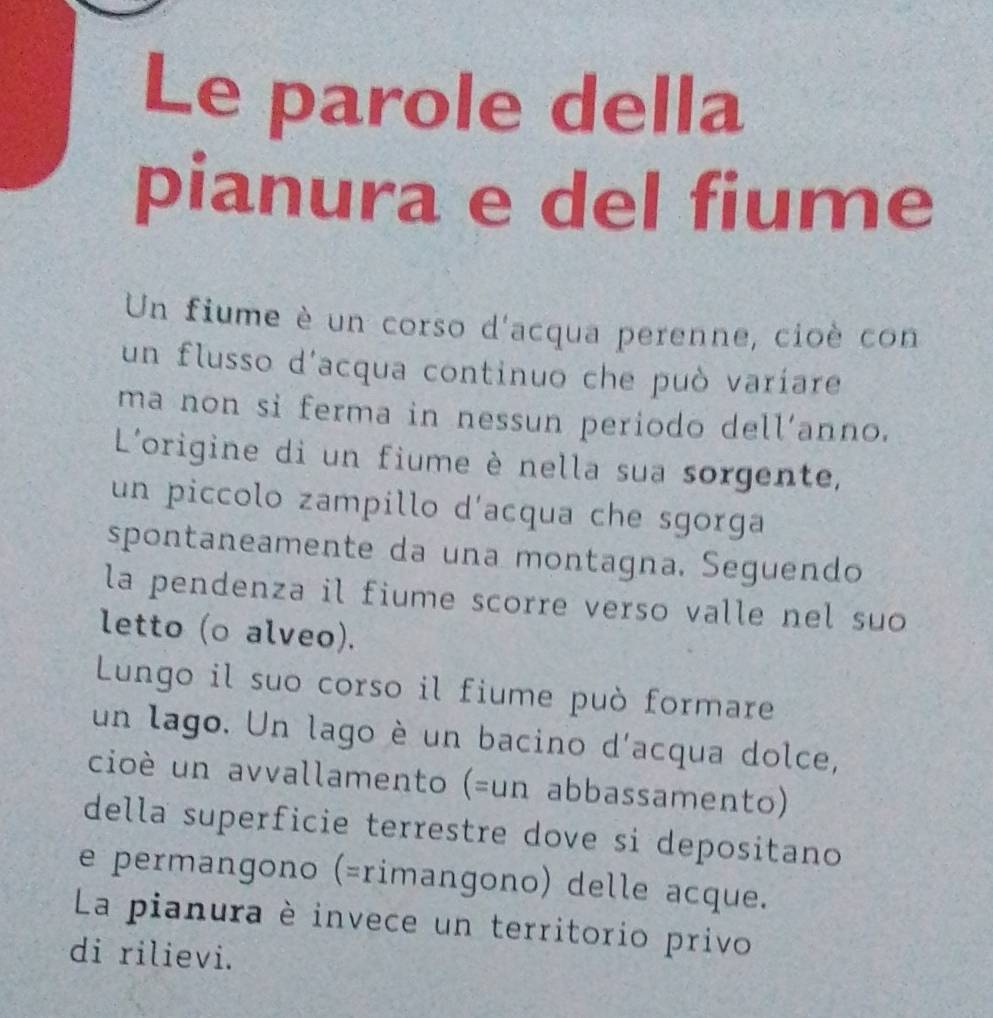 Le parole della 
pianura e del fiume 
Un fiume è un corso d'acqua perenne, cioè con 
un flusso d'acqua continuo che può varíare 
ma non si ferma in nessun periodo dell’anno. 
L'origine di un fiume è nella sua sorgente, 
un piccolo zampillo d'acqua che sgorga 
spontaneamente da una montagna. Seguendo 
la pendenza il fiume scorre verso valle nel suo 
letto (o alveo). 
Lungo il suo corso il fiume può formare 
un lago. Un lago è un bacino d'acqua dolce, 
cioè un avvallamento (=un abbassamento) 
della superficie terrestre dove si depositano 
e permangono (=rimangono) delle acque. 
La pianura è invece un territorio privo 
di rilievi.