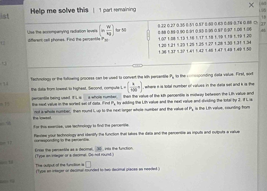 × 60 
list Help me solve this | 1 part remaining ) 95
18 
Use the accompanying radiation levels (in W/kg ) for 50 0.22 0.27 0.35 0.51 0.57 0.60 0.63 0.69 0.74 0.88 27. 0.88 0.89 0.90 0.91 0.93 0.95 0.97 0.97 1.06 1.06 46
t2 different cell phones. Find the percentile P_30
1.07 1.08 1.13 1.16 1.17 1.18 1.19 1.19 1.19 1.20
1.20 1.21 1.23 1.25 1.25 1.27 1.28 1.30 1.31 1.34
1.36 1.37 1.37 1.41 1.42 1.46 1.47 1.49 1.49 1.50
13 
Technology or the following process can be used to convert the kth percentile P_k to the corresponding data value. First, sort 
the data from lowest to highest. Second, compute L=( k/100 n) , where n is total number of values in the data set and k is the 
percentile being used. If L is a whole number, then the value of the kth percentile is midway between the Lth value and 
m 15 the next value in the sorted set of data. Find P_k by adding the Lth value and the next value and dividing the total by 2. If L is 
not a whole number, then round L up to the next larger whole number and the value of P_k is the Lth value, counting from 
the lowest. 
n 18 For this exercise, use technology to find the percentile. 
Review your technology and identify the function that takes the data and the percentile as inputs and outputs a value 
or 17 corresponding to the percentile. 
Enter the percentile as a decimal, . 30 , into the function. 
(Type an integer or a decimal. Do not round.) 
(() 13 
The output of the function is □
(Type an integer or decimal rounded to two decimal places as needed.) 
ian f