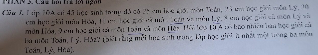 PHAN 3. Câu họi trà lới ngàn 
Câu I. Lớp 10A có 45 học sinh trong đó có 25 em học giỏi môn Toán, 23 em học giỏi môn Lý, 20
em học giỏi môn Hóa, 11 em học giỏi cả môn Toán và môn Lý, 8 em học giỏi cả môn Lý và 
môn Hóa, 9 em học giỏi cả môn Toán và môn Hóa. Hỏi lớp 10 A có bao nhiêu bạn học giỏi cả 
ba môn Toán, Lý, Hóa? (biết rằng mỗi học sinh trong lớp học giỏi ít nhất một trong ba môn 
Toán, Lý, Hóa).