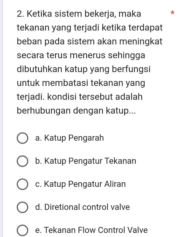 Ketika sistem bekerja, maka *
tekanan yang terjadi ketika terdapat
beban pada sistem akan meningkat
secara terus menerus sehingga
dibutuhkan katup yang berfungsi
untuk membatasi tekanan yang
terjadi. kondisi tersebut adalah
berhubungan dengan katup...
a. Katup Pengarah
b. Katup Pengatur Tekanan
c. Katup Pengatur Aliran
d. Diretional control valve
e. Tekanan Flow Control Valve