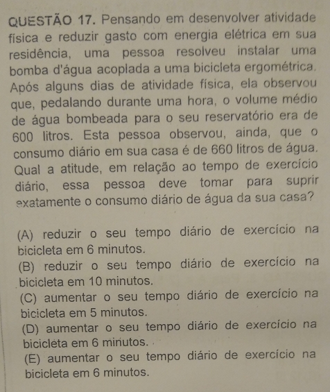 Pensando em desenvolver atividade
física e reduzir gasto com energia elétrica em sua
residência, uma pessoa resolveu instalar uma
bomba d'água acoplada a uma bicicleta ergométrica.
Após alguns dias de atividade física, ela observou
que, pedalando durante uma hora, o volume médio
de água bombeada para o seu reservatório era de
600 litros. Esta pessoa observou, ainda, que o
consumo diário em sua casa é de 660 litros de água.
Qual a atitude, em relação ao tempo de exercício
diário, essa pessoa deve tomar para suprir
exatamente o consumo diário de água da sua casa?
(A) reduzir o seu tempo diário de exercício na
bicicleta em 6 minutos.
(B) reduzir o seu tempo diário de exercício na
bicicleta em 10 minutos.
(C) aumentar o seu tempo diário de exercício na
bicicleta em 5 minutos.
(D) aumentar o seu tempo diário de exercício na
bicicleta em 6 minutos.
(E) aumentar o seu tempo diário de exercício na
bicicleta em 6 minutos.