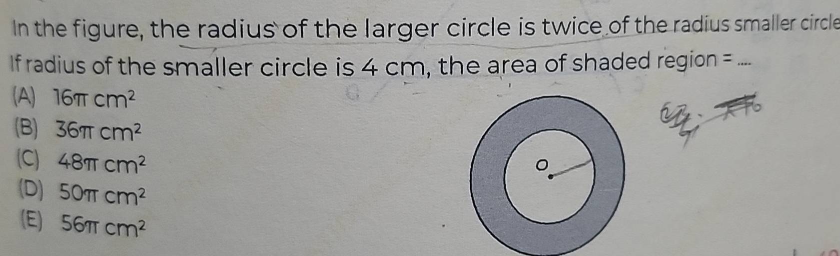 In the figure, the radius of the larger circle is twice of the radius smaller circle
If radius of the smaller circle is 4 cm, the area of shaded region _
(A) 16π cm^2
(B) 36π cm^2
(C) 48π cm^2
(D) 50π cm^2
(E) 56π cm^2