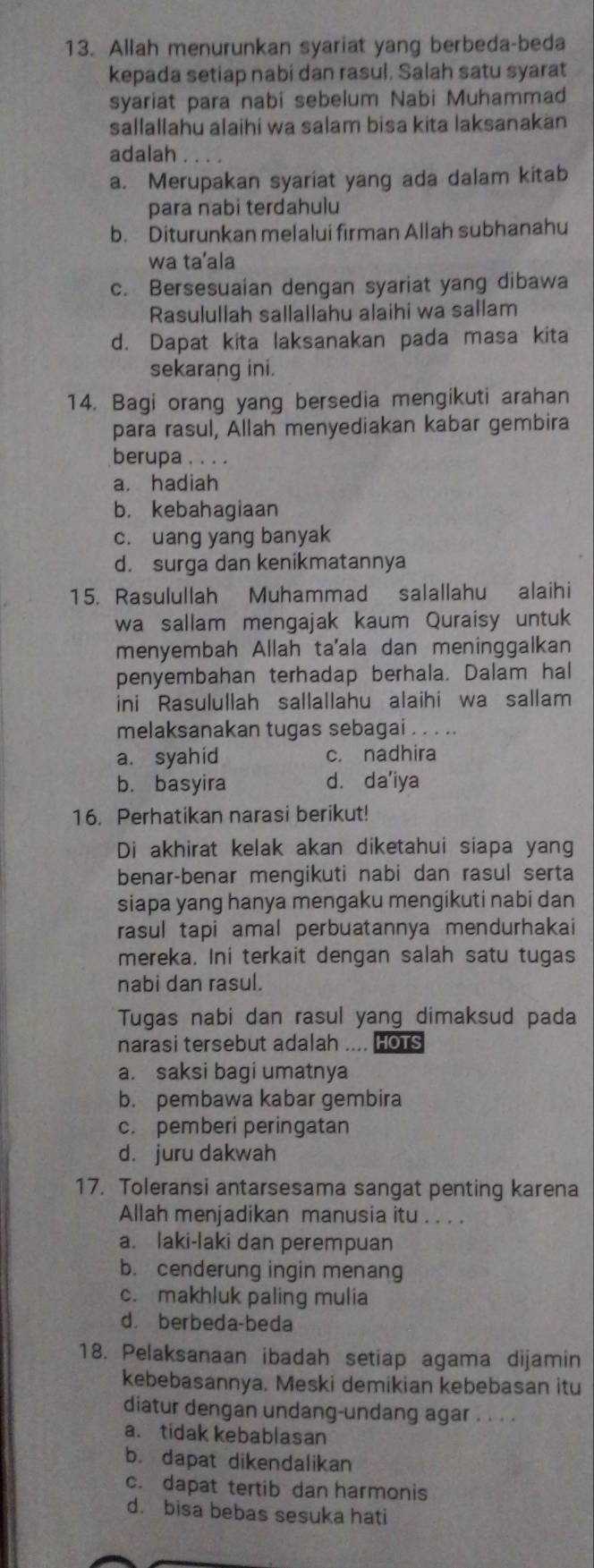 Allah menurunkan syariat yang berbeda-beda
kepada setiap nabi dan rasul, Salah satu syarat
syariat para nabi sebelum Nabi Muhammad
sallallahu alaihi wa salam bisa kita laksanakan
adalah . ....
a. Merupakan syariat yang ada dalam kitab
para nabi terdahulu
b. Diturunkan melalui firman Allah subhanahu
wa ta’ala
c. Bersesuaian dengan syariat yang dibawa
Rasulullah sallallahu alaihi wa sallam
d. Dapat kita laksanakan pada masa kita
sekarang ini.
14. Bagi orang yang bersedia mengikuti arahan
para rasul, Allah menyediakan kabar gembira
berupa . . . .
a. hadiah
b. kebahagiaan
c. uang yang banyak
d. surga dan kenikmatannya
15. Rasulullah Muhammad salallahu alaihi
wa sallam mengajak kaum Quraisy untuk
menyembah Allah ta'ala dan meninggalkan
penyembahan terhadap berhala. Dalam hal
ini Rasulullah sallallahu alaihi wa sallam
melaksanakan tugas sebagai . . . ..
a. syahid c. nadhira
b. basyira d. da'iya
16. Perhatikan narasi berikut!
Di akhirat kelak akan diketahui siapa yang
benar-benar mengikuti nabi dan rasul serta
siapa yang hanya mengaku mengikuti nabi dan
rasul tapi amal perbuatannya mendurhakai
mereka. Ini terkait dengan salah satu tugas
nabi dan rasul.
Tugas nabi dan rasul yang dimaksud pada
narasi tersebut adalah .... Hots
a. saksi bagi umatnya
b. pembawa kabar gembira
c. pemberi peringatan
d. juru dakwah
17. Toleransi antarsesama sangat penting karena
Allah menjadikan manusia itu . . . .
a. laki-laki dan perempuan
b. cenderung ingin menang
c. makhluk paling mulia
d. berbeda-beda
18. Pelaksanaan ibadah setiap agama dijamin
kebebasannya. Meski demikian kebebasan itu
diatur dengan undang-undang agar . . . .
a. tidak kebablasan
b. dapat dikendalikan
c. dapat tertib dan harmonis
d. bisa bebas sesuka hati