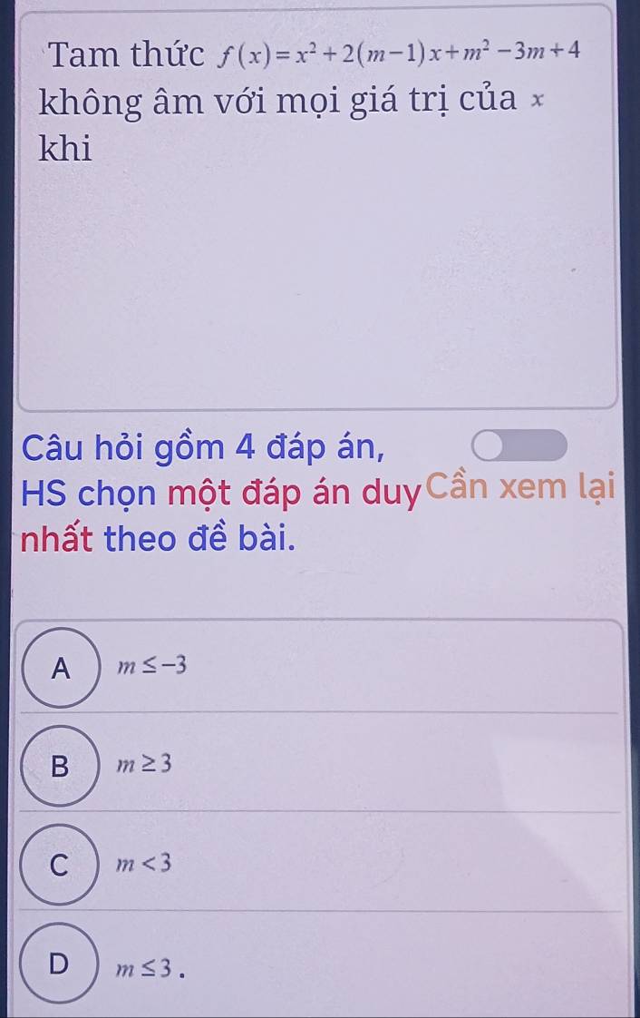 Tam thức f(x)=x^2+2(m-1)x+m^2-3m+4
không âm với mọi giá trị của ×
khi
Câu hỏi gồm 4 đáp án,
HS chọn một đáp án duyCần xem lại
nhất theo đề bài.
A m≤ -3
B m≥ 3
C m<3</tex>
D m≤ 3.