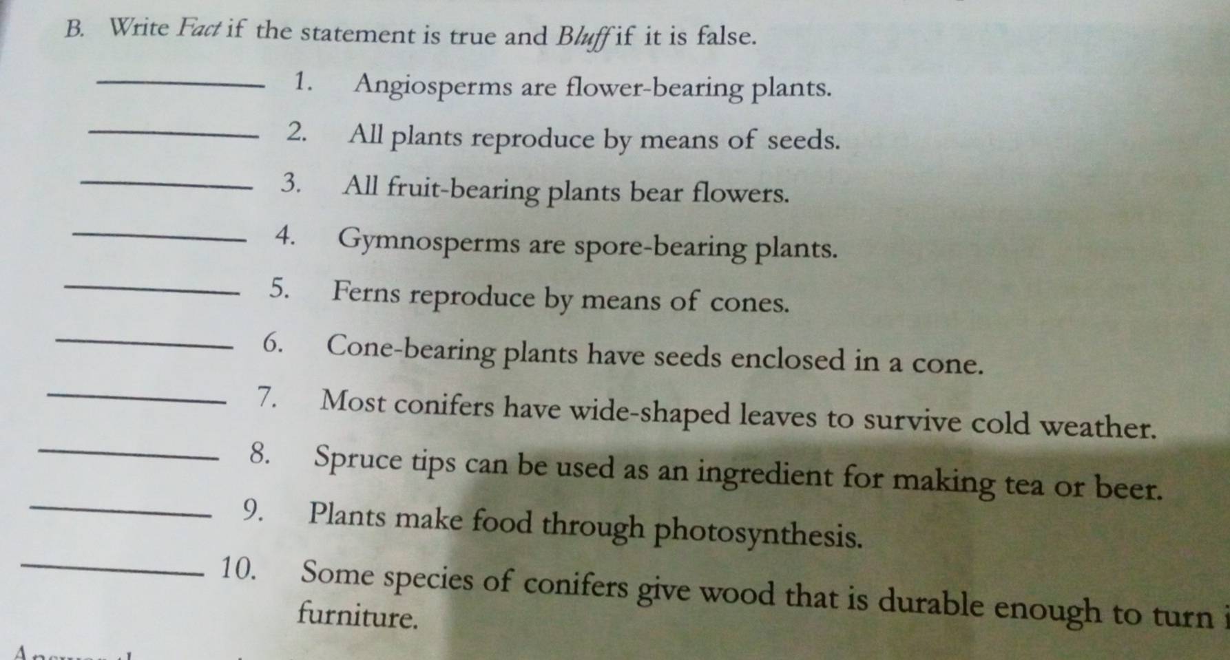 Write Fac if the statement is true and Bluff if it is false. 
_1. Angiosperms are flower-bearing plants. 
_2. All plants reproduce by means of seeds. 
_ 
3. All fruit-bearing plants bear flowers. 
_4. Gymnosperms are spore-bearing plants. 
_5. Ferns reproduce by means of cones. 
_6. Cone-bearing plants have seeds enclosed in a cone. 
_ 
_7. Most conifers have wide-shaped leaves to survive cold weather. 
8. Spruce tips can be used as an ingredient for making tea or beer. 
_9. Plants make food through photosynthesis. 
_10. Some species of conifers give wood that is durable enough to turn i 
furniture.