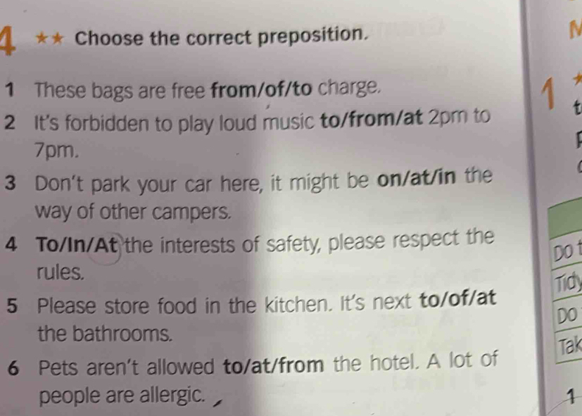 1 ★★ Choose the correct preposition. 
1 These bags are free from/of/to charge. 
1 
2 It's forbidden to play loud music to/from/at 2pm to
7pm. 
3 Don't park your car here, it might be on/at/in the 
way of other campers. 
4 To/In/At the interests of safety, please respect the 
Do t 
rules. 
Tidy 
5 Please store food in the kitchen. It's next to/of/at 
Do 
the bathrooms. 
6 Pets aren't allowed to/at/from the hotel. A lot of Tak 
people are allergic. 1