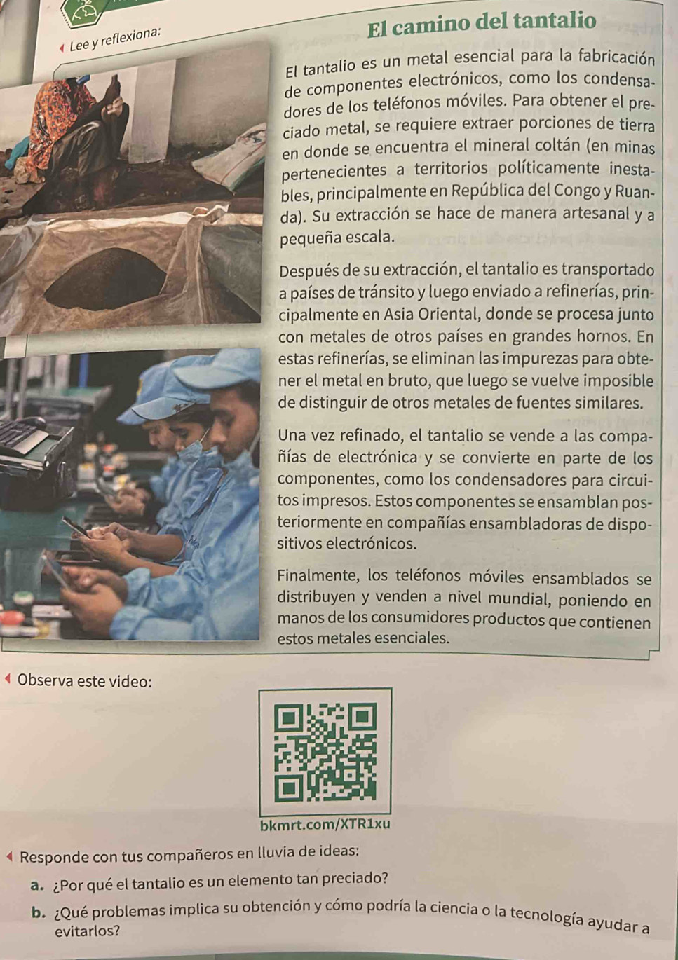 El camino del tantalio
xiona:
El tantalio es un metal esencial para la fabricación
de componentes electrónicos, como los condensa-
dores de los teléfonos móviles. Para obtener el pre-
ciado metal, se requiere extraer porciones de tierra
en donde se encuentra el mineral coltán (en minas
pertenecientes a territorios políticamente inesta-
bles, principalmente en República del Congo y Ruan-
da). Su extracción se hace de manera artesanal y a
pequeña escala.
Después de su extracción, el tantalio es transportado
a países de tránsito y luego enviado a refinerías, prin-
cipalmente en Asia Oriental, donde se procesa junto
con metales de otros países en grandes hornos. En
estas refinerías, se eliminan las impurezas para obte-
ner el metal en bruto, que luego se vuelve imposible
de distinguir de otros metales de fuentes similares.
Una vez refinado, el tantalio se vende a las compa-
ñías de electrónica y se convierte en parte de los
componentes, como los condensadores para circui-
tos impresos. Estos componentes se ensamblan pos-
teriormente en compañías ensambladoras de dispo-
sitivos electrónicos.
Finalmente, los teléfonos móviles ensamblados se
distribuyen y venden a nivel mundial, poniendo en
manos de los consumidores productos que contienen
estos metales esenciales.
Observa este video:
bkmrt.com/XTR1xu
4 Responde con tus compañeros en lluvia de ideas:
a. ¿Por qué el tantalio es un elemento tan preciado?
b. ¿Qué problemas implica su obtención y cómo podría la ciencia o la tecnología ayudar a
evitarlos?