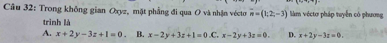 to ,+) 
Câu 32: Trong không gian Oxyz, mặt phẳng đi qua O và nhận véctơ vector n=(1;2;-3) làm véctơ pháp tuyến có phương
trình là
A. x+2y-3z+1=0 B. x-2y+3z+1=0 .C. x-2y+3z=0. D. x+2y-3z=0.