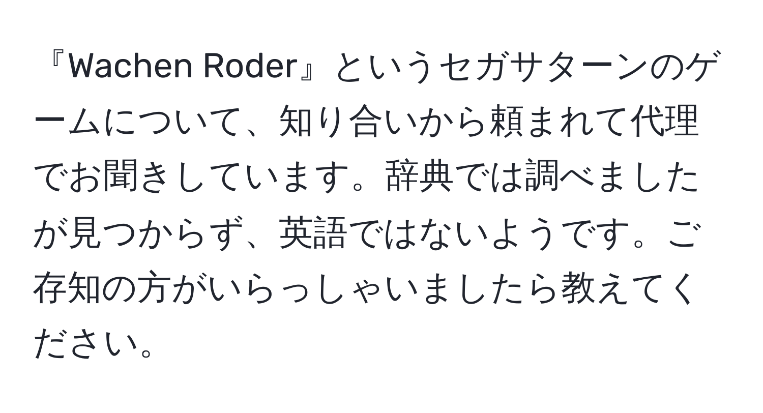 『Wachen Roder』というセガサターンのゲームについて、知り合いから頼まれて代理でお聞きしています。辞典では調べましたが見つからず、英語ではないようです。ご存知の方がいらっしゃいましたら教えてください。