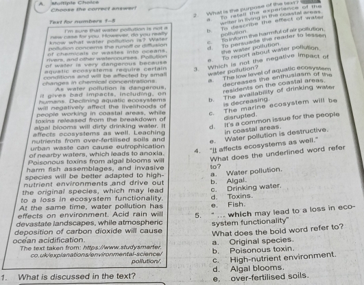 A Multiple Choice Choose the correct answer!
2. What is the purpose of the text?
Text for numbers 1-5
a To retall the experience of the
writer in living in the coastal areas.
i 'm sure that water pollution is not a
b. To describe the effect of water
new case for you. However, do you really pollution
know what water pollution is? Water
c. To inform the harmful of air pollution.
pollution concerns the runoff or diffusion
d. To persuade the reader to lessen
of chemicals or wastes into oceans. the water poliution
e. To report about water pollution
rivers, and other watercourses. Pollution
aquatic ecosystems require certain 3. Which is not the negative impact of
of water is very dangerous because .
conditions and will be affected by smal water pollution?
changes in chemical concentrations. *''' The low level of aquatic ecosystem
decreases the enthusiasm of the
As water pollution is dangerous.
residents on the coastal areas.
it gives bad impacts, including, on
humans. Declining aquatic ecosystems b. The availability of drinking water
is decreasing.
will negatively affect the livelihoods of 
people working in coastal areas, while c. The marine ecosystem will be
toxins released from the breakdown of disrupted.
algal blooms will dirty drinking water. It d. It's a common issue for the people
affects ocosystems as well. Leaching In coastal areas.
nutrients from over-fertilised soils and
e. Water pollution is destructive.
urban waste can cause eutrophication
4. "I affects ecosystems as well."
of nearby waters, which leads to anoxia.
Poisonous toxins from algal blooms will What does the underlined word refer
harm fish assemblages, and invasive to?
species will be better adapted to high- a. Water pollution.
nutrient environments and drive out 
the original species, which may lead b. Algal.
to a loss in ecosystem functionality. c. Drinking water.
At the same time, water pollution has d. Toxins.
effects on environment. Acid rain will 5. e. Fish.
devastate landscapes, while atmospheric “ ... which may lead to a loss in eco-
deposition of carbon dioxide will cause system functionality"
What does the bold word refer to?
ocean acidification.
a. Original species.
The text taken from: https://www.studysmarter. b. Poisonous toxin.
co.uk/explanations/environmental-science/
pollution/ c. High-nutrient environment.
1. What is discussed in the text? d. Algal blooms.
e. over-fertilised soils.