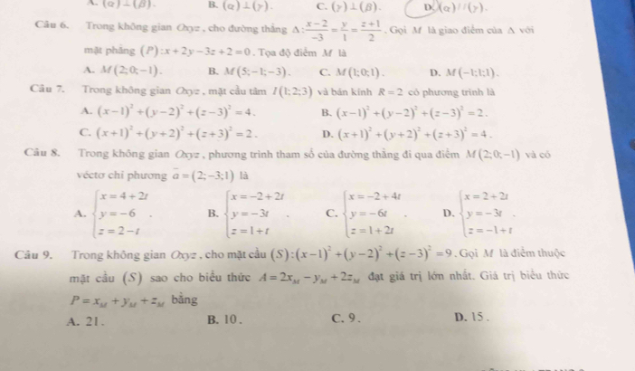 A. (alpha )-(beta ). B. (a)⊥ (y). C. (gamma )⊥ (beta ). D. (alpha )//(gamma ).
Câu 6. Trong không gian Oyz , cho đường thắng △ : (x-2)/-3 = y/1 = (z+1)/2 . Gọi M là giao điểm của △ voi
mặt phảng (P):x+2y-3z+2=0. Tọa độ điểm M là
A. M(2;0;-1). B. M(5;-1;-3). C. M(1;0;1). D. M(-1:1:1).
Câu 7. Trong không gian a_9= , mặt cầu tâm I(1;2;3) và bán kính R=2 có phương trình là
A. (x-1)^2+(y-2)^2+(z-3)^2=4. B. (x-1)^2+(y-2)^2+(z-3)^2=2.
C. (x+1)^2+(y+2)^2+(z+3)^2=2. D. (x+1)^2+(y+2)^2+(z+3)^2=4.
Câu 8. Trong không gian Oxyz , phương trình tham số của đường thẳng đi qua điểm M(2;0;-1) và có
véctơ chỉ phương overline a=(2;-3;1) là
A. beginarrayl x=4+2t y=-6 z=2-tendarray. . B. beginarrayl x=-2+2t y=-3t z=1+tendarray. . C. beginarrayl x=-2+4t y=-6t z=1+2tendarray. D. beginarrayl x=2+2t y=-3t z=-1+tendarray.
Câu 9, Trong không gian Oxyz , cho mặt cầu (S):(x-1)^2+(y-2)^2+(z-3)^2=9. Gọi M là điểm thuộc
mặt cầu (S) sao cho biểu thức A=2x_M-y_M+2z_M đạt giá trị lớn nhất. Giả trị biểu thức
P=x_M+y_M+z_M bàng
A. 21. B. 10 . C. 9 . D. 15 .