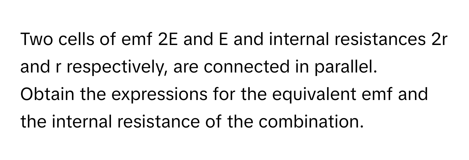 Two cells of emf 2E and E and internal resistances 2r and r respectively, are connected in parallel. 

Obtain the expressions for the equivalent emf and the internal resistance of the combination.