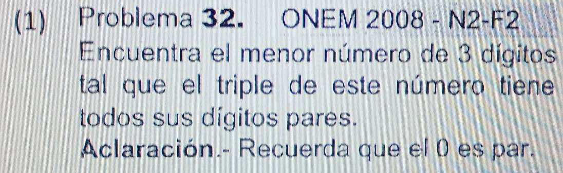 (1) Problema 32. ONEM 2008 - N2-F2 
Encuentra el menor número de 3 dígitos 
tal que el triple de este número tiene 
todos sus dígitos pares. 
Aclaración.- Recuerda que el 0 es par.