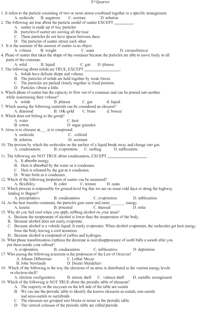 3^(rd) Quarter
1. It refers to the particle consisting of two or more atoms combined together in a specific arrangement.
A. molecule B. angstrom C. mixture D. solution
2. The following are true about the particle model of matter EXCEPT _.
A. matter is made up of tiny particles
B. particles of matter are moving all the time
C. These particles do not have spaces between them
D. The particles of matter attract each other
3. It is the measure of the amount of matter in an object.
A. volume B. weight C. mass D. circumference
4. Phase of matter that takes the shape of the container because the particles are able to move freely to all
parts of the container.
A. solid B. liquid C. gas D. plasma
5. The following about solids are TRUE, EXCEPT
A. Solids have definite shape and volume.
B. The particles of solids are held together by weak forces.
C. The particles are packed closely together in fixed position.
D. Particles vibrate a little.
6. Which phase of matter has the capacity to flow out of a container and can be poured into another
while maintaining their volume?
A. solids B. plasma C. gas d. liquid
7. Which among the following materials can be considered an element?
A. diamond B. 18K-gold C. brass d. bronze
8. Which does not belong to the group?
A. water C. heat
B. cotton D. sugar granules
9. Atom is to element as_ is to compound.
A. molecule C. colloid
B. solution D. mixture
10. The process by which the molecules on the surface of a liquid break away and change into gas.
A. condensation B. evaporation C. melting D. sublimation
11. The following are NOT TRUE about condensation, EXCEPT_
.
A. It absorbs energy.
B. Heat is absorbed by the water as it condenses
C. Heat is released by the gas as it condenses.
D. Water boils as it condenses.
12. Which of the following properties of matter can be measured?
A. flexibility B. color C. texture D. mass
13. Which process is responsible for ground-level fog that we see on some cold days or along the highway
leading to Baguio?
A. precipitation B. condensation C. evaporation D. sublimation
14. As the heat transfer continues, the particles gain more and more energy.
A. kinetic B. potential C. thermal D. solar
15. Why do you feel cool when you apply rubbing alcohol on your arms?
A. Because the temperature of alcohol is lower than the temperature of the body.
B. Because alcohol does not easily evaporate.
C. Because alcohol is a volatile liquid. It easily evaporates. When alcohol evaporates, the molecules get heat energy
from the body leaving a cool sensation.
D. Because alcohol is composed of carbon and hydrogen.
16. What phase transformation explains the decrease in size/disappearance of moth balls a month after you
put them inside your cabinet?
A. evaporation B. condensation C. sublimation D. deposition
17. Who among the following scientists is the proponent of the Law of Octaves?
A. Johann Döbereiner C. Lothar Meyer
B. John Newlands D. Dmitri Mendeleev
18. Which of the following is the way the electrons of an atom is distributed in the various energy levels
or electron shell?
A. electron configuration B. atomic shell C. valence shell D. metallic arrangement
19. Which of the following is NOT TRUE about the periodic table of elements?
A. The majority or the enzymes on the left side of the table are metals
B. We can use the periodic table to identify the known elements as metals, non-metals
and semi-metals or metalloids.
C. The elements are grouped into blocks or series in the periodic table.
D. The vertical columns of the periodic table are called periods.