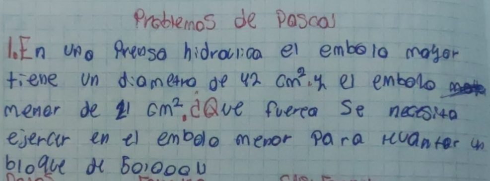 Problemos de pascas 
l. En uo Preaso hidrocrica ei embolo mayor 
fiene un diametro de 42cm^2, y_2 ei embolo 
mener de 21 cm^2 dave fuerea Se necsia 
ejercir en el embelo menor para ranter un 
blogue a 6010000