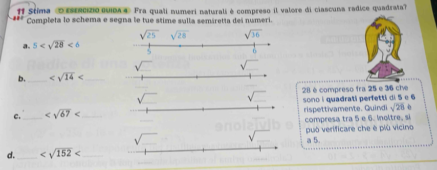 Stima O ESERCIZIO GUIDA4 Fra qualí numeri naturali è compreso il valore di ciascuna radice quadrata?
Completa lo schema e segna le tue stime sulla semiretta dei numeri.
a. 5 <6</tex>
b._ _
28 è compreso fra 25 e 36 che
sono i quadrati perfetti di 5 e 6
C._ _rispettivamente. Quindi sqrt(28) è
compresa tra 5 e 6. Inoltre, si
può verificare che è più vicino
a 5.
d._ _