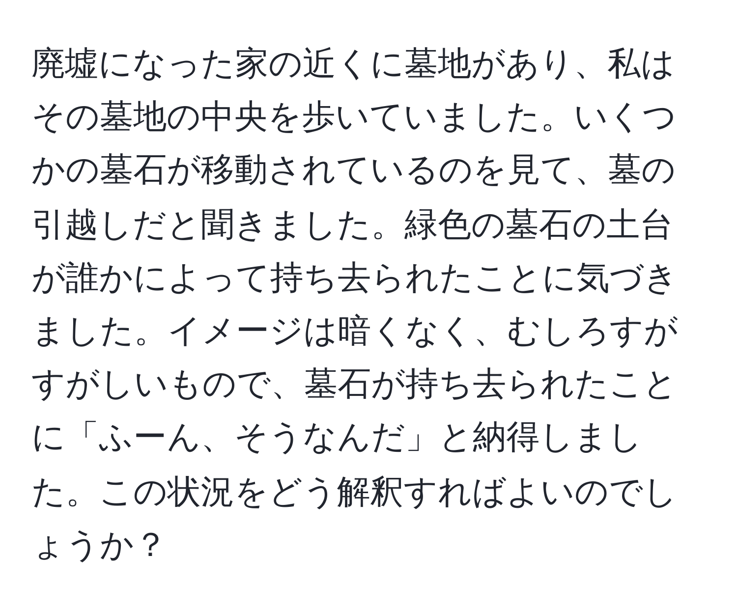 廃墟になった家の近くに墓地があり、私はその墓地の中央を歩いていました。いくつかの墓石が移動されているのを見て、墓の引越しだと聞きました。緑色の墓石の土台が誰かによって持ち去られたことに気づきました。イメージは暗くなく、むしろすがすがしいもので、墓石が持ち去られたことに「ふーん、そうなんだ」と納得しました。この状況をどう解釈すればよいのでしょうか？