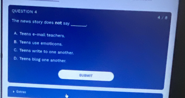 4 / 8
The news story does not say_
A. Teens e-mail teachers.
B. Teens use emoticons.
C. Teens write to one another.
D. Teens blog one another.
SUBMIT
Extras