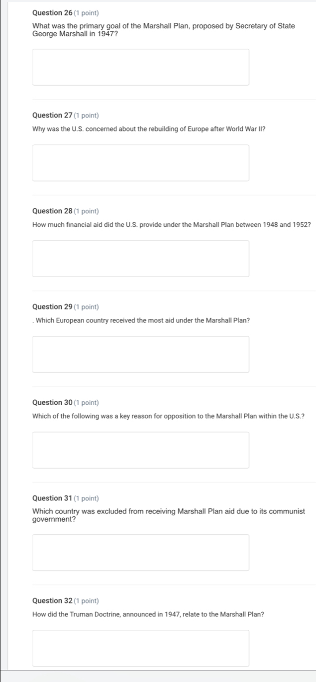 What was the primary goal of the Marshall Plan, proposed by Secretary of State 
George Marshall in 1947? 
Question 27 (1 point) 
Why was the U.S. concerned about the rebuilding of Europe after World War II? 
Question 28 (1 point) 
How much financial aid did the U.S. provide under the Marshall Plan between 1948 and 1952? 
Question 29 (1 point) 
. Which European country received the most aid under the Marshall Plan? 
Question 30 (1 point) 
Which of the following was a key reason for opposition to the Marshall Plan within the U.S.? 
Question 31 (1 point) 
Which country was excluded from receiving Marshall Plan aid due to its communist 
government? 
Question 32 (1 point) 
How did the Truman Doctrine, announced in 1947, relate to the Marshall Plan?