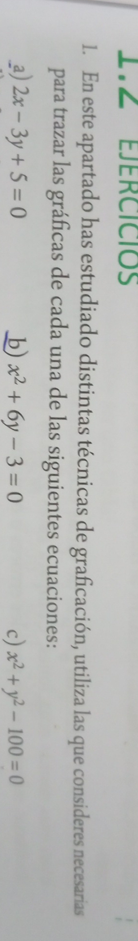 EJERCICIOs
1. En este apartado has estudiado distintas técnicas de graficación, utiliza las que consideres necesarias
para trazar las gráficas de cada una de las siguientes ecuaciones:
a) 2x-3y+5=0 b) x^2+6y-3=0 c) x^2+y^2-100=0