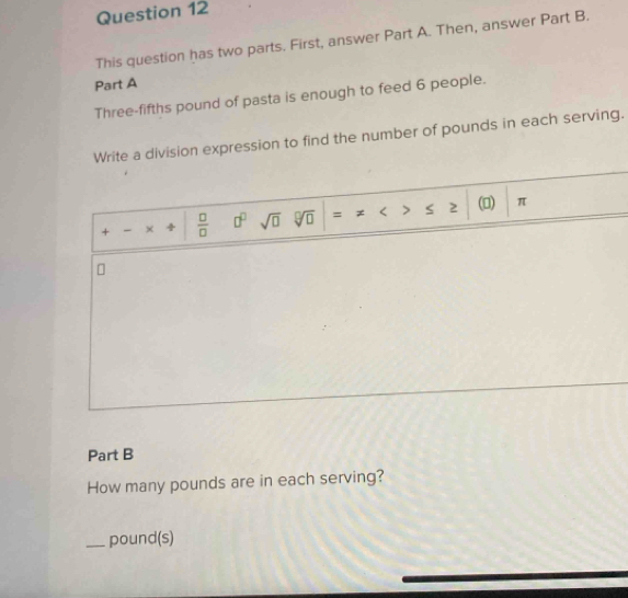 This question has two parts. First, answer Part A. Then, answer Part B. 
Part A 
Three-fifths pound of pasta is enough to feed 6 people. 
Write a division expression to find the number of pounds in each serving. 
+ - ×  □ /□   □^(□) sqrt(□ ) sqrt[□](□ ) = < > s 2 () π
Part B 
How many pounds are in each serving? 
_ pound (s)