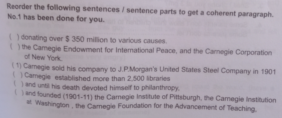 Reorder the following sentences / sentence parts to get a coherent paragraph.
No. 1 has been done for you.
 ) donating over $ 350 million to various causes.
 ) the Carnegie Endowment for International Peace, and the Carnegie Corporation
of New York.
( 1) Carnegie sold his company to J.P.Morgan's United States Steel Company in 1901
 ) Carnegie established more than 2,500 libraries
 ) and until his death devoted himself to philanthropy,
( ) and founded (1901-11) the Carnegie Institute of Pittsburgh, the Carnegie Institution
at Washington , the Carnegie Foundation for the Advancement of Teaching,