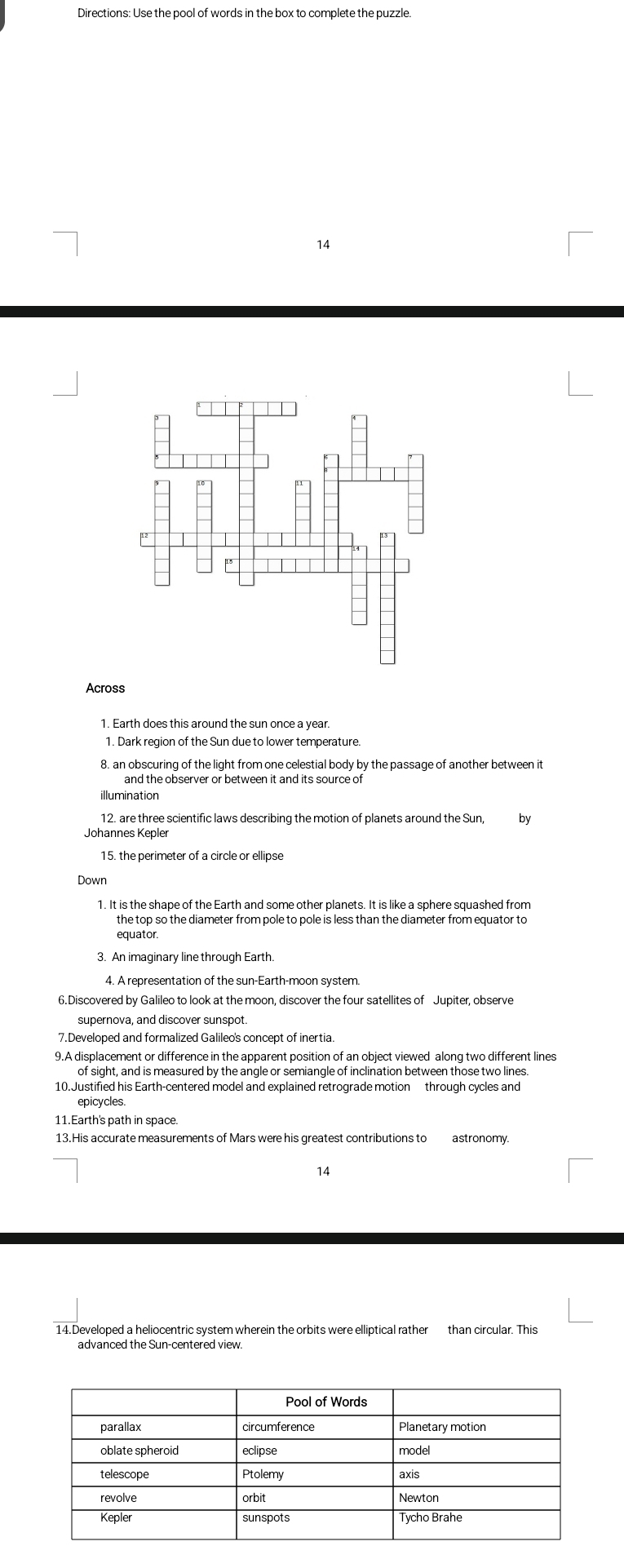 Directions: Use the pool of words in the box to complete the puzzle. 
14 
Across 
1. Earth does this around the sun once a year. 
1. Dark region of the Sun due to lower temperature. 
8. an obscuring of the light from one celestial body by the passage of another between it 
12. are three scientific laws describing the motion of planets around the Sun, by 
Johannes Kepler 
15. the perimeter of a circle or ellipse 
Down 
1. It is the shape of the Earth and some other planets. It is like a sphere squashed from 
the top so the diameter from pole to pole is less than the diameter from equator to 
equator. 
3. An imaginary line through Earth. 
4. A representation of the sun-Earth-moon system 
6.Discovered by Galileo to look at the moon, discover the four satellites of Jupiter, observe 
supernova, and discover sunspot 
7.Developed and formalized Galileo's concept of inertia 
9.A displacement or difference in the apparent position of an object viewed alonq two different lines 
of sight, and is measured by the angle or semiangle of inclination between those two lines. 
10.Justified his Earth-centered model and explained retrograde motion through cycles and 
epicycles 
11.Earth's path in space. 
13.His accurate measurements of Mars were his greatest contributions to astronomy 
14 
14.Developed a heliocentric system wherein the orbits were elliptical rather than circular. This 
advanced the Sun-centered view.