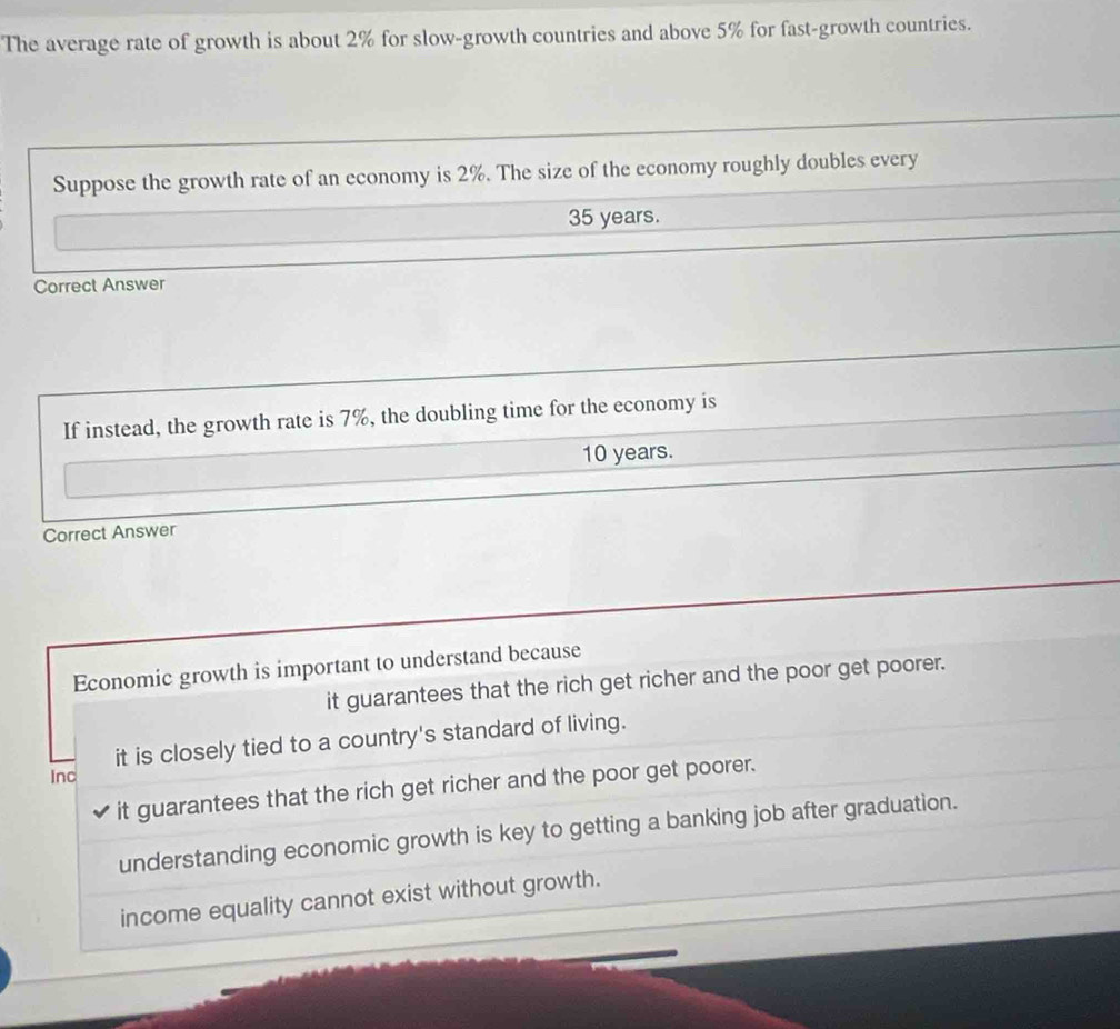 The average rate of growth is about 2% for slow-growth countries and above 5% for fast-growth countries.
Suppose the growth rate of an economy is 2%. The size of the economy roughly doubles every
35 years.
Correct Answer
If instead, the growth rate is 7%, the doubling time for the economy is
10 years.
Correct Answer
Economic growth is important to understand because
it guarantees that the rich get richer and the poor get poorer.
it is closely tied to a country's standard of living.
Inc
it guarantees that the rich get richer and the poor get poorer.
understanding economic growth is key to getting a banking job after graduation.
income equality cannot exist without growth.