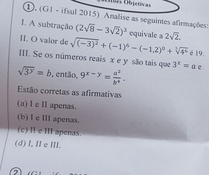 Ostões Objetivas
①. (G1 - ifsul 2015) Analise as seguintes afirmações:
I. A subtração (2sqrt(8)-3sqrt(2))^3 equivale a 2sqrt(2). 
II. O valor de sqrt((-3)^2)+(-1)^6-(-1,2)^0+sqrt[3](4^6) é 19.
III. Se os números reais x e y são tais que 3^x=a e
sqrt(3^y)=b , então, 9^(x-y)= a^2/b^4 . 
Estão corretas as afirmativas
(a) I e II apenas.
(b) I e III apenas.
(c) II e III apenas.
(d) I, II e III.