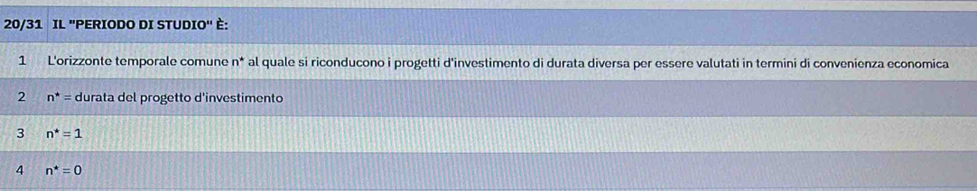 20/31 IL ''PERIODO DI STUDIO'' È: 
1 L'orizzonte temporale comune n* al quale si riconducono i progetti d'investimento di durata diversa per essere valutati in termini di convenienza economica 
2 n^*= durata del progetto d'investimento 
3 n^*=1
4 n^*=0