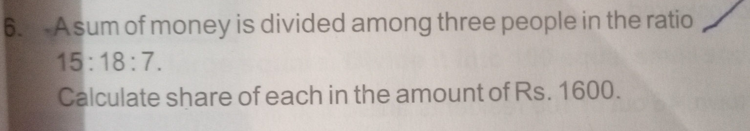 A sum of money is divided among three people in the ratio
15:18:7. 
Calculate share of each in the amount of Rs. 1600.