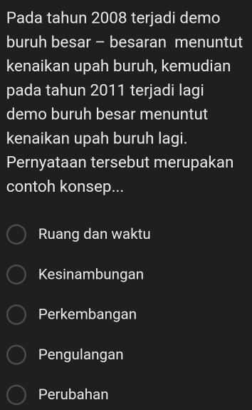 Pada tahun 2008 terjadi demo
buruh besar - besaran menuntut
kenaikan upah buruh, kemudian
pada tahun 2011 terjadi lagi
demo buruh besar menuntut
kenaikan upah buruh lagi.
Pernyataan tersebut merupakan
contoh konsep...
Ruang dan waktu
Kesinambungan
Perkembangan
Pengulangan
Perubahan