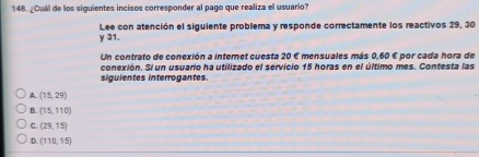 ¿Cuál de los siguientes incisos corresponder al pago que realiza el usuario?
Lee con atención el siguiente problema y responde correctamente los reactivos 29, 30
y 31.
Un contrato de conexión a internet cuesta 20 E mensuales más 0,60 € por cada hora de
conexión. Si un usuario ha utilizado el servicio 15 horas en el último mes. Contesta las
siguientes interrogantes
A. (15,29)
B. (15,110)
C. (29,15)
D. (110,15)