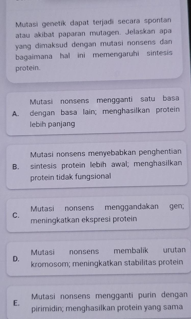 Mutasi genetik dapat terjadi secara spontan
atau akibat paparan mutagen. Jelaskan apa
yang dimaksud dengan mutasi nonsens dan 
bagaimana hal ini memengaruhi sintesis
protein.
Mutasi nonsens mengganti satu basa
A. dengan basa lain; menghasilkan protein
lebih panjang
Mutasi nonsens menyebabkan penghentian
B. sintesis protein lebih awal; menghasilkan
protein tidak fungsional
Mutasi nonsens menggandakan gen;
C.
meningkatkan ekspresi protein
Mutasi nonsens membalik urutan
D.
kromosom; meningkatkan stabilitas protein
Mutasi nonsens mengganti purin dengan
E.
pirimidin; menghasilkan protein yang sama