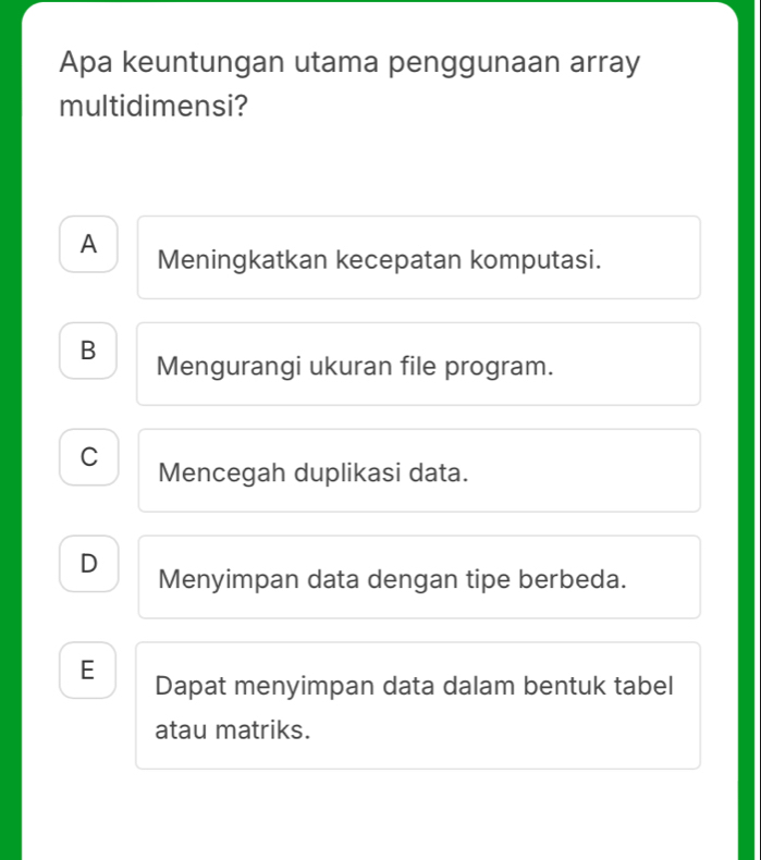 Apa keuntungan utama penggunaan array
multidimensi?
A Meningkatkan kecepatan komputasi.
B Mengurangi ukuran file program.
C Mencegah duplikasi data.
D Menyimpan data dengan tipe berbeda.
E Dapat menyimpan data dalam bentuk tabel
atau matriks.