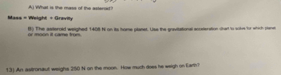 What is the mass of the asteroid? 
Mass = Weight + Gravity 
B) The asteroid weighed 1408 N on its home planet. Use the gravitational acceleration chart to solve for which planet 
or moon it came from. 
13) An astronaut weighs 250 N on the moon. How much does he weigh on Earth?