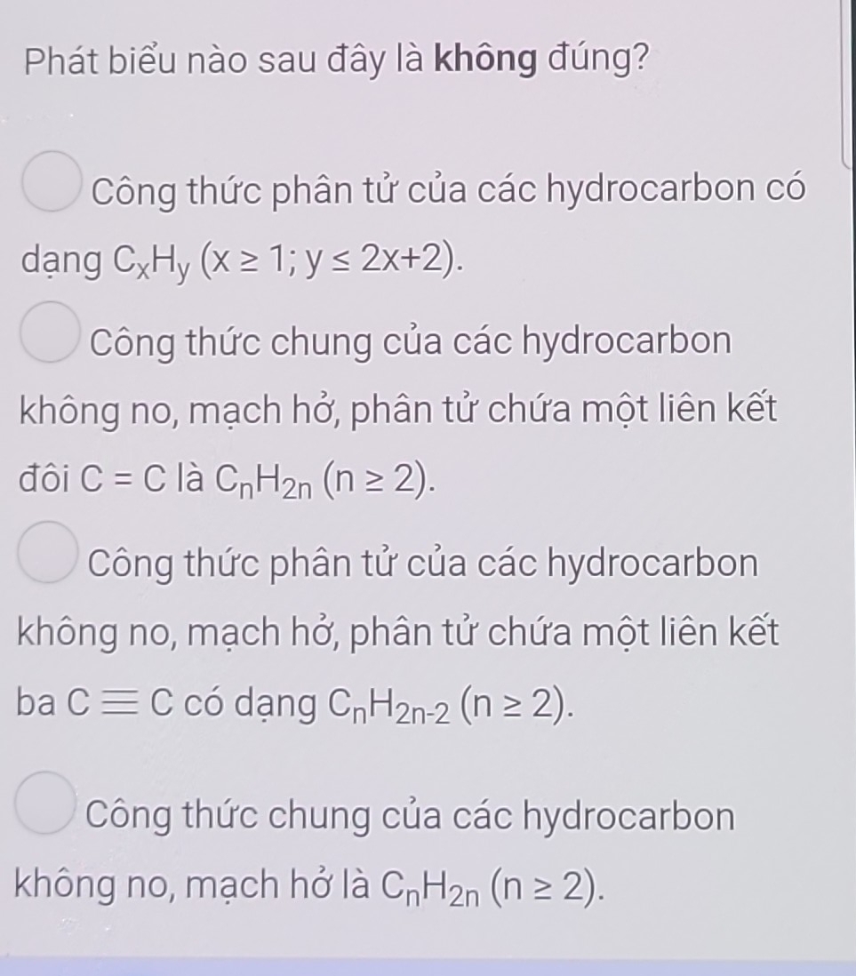 Phát biểu nào sau đây là không đúng?
Công thức phân tử của các hydrocarbon có
dạng C_xH_y(x≥ 1;y≤ 2x+2).
Công thức chung của các hydrocarbon
không no, mạch hở, phân tử chứa một liên kết
đôi C=C là C_nH_2n(n≥ 2).
Công thức phân tử của các hydrocarbon
không no, mạch hở, phân tử chứa một liên kết
ba Cequiv C có dạng C_nH_2n-2(n≥ 2).
Công thức chung của các hydrocarbon
không no, mạch hở là C_nH_2n(n≥ 2).