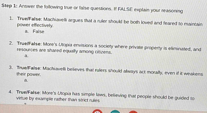 Answer the following true or false questions. If FALSE explain your reasoning
1. True/False: Machiavelli argues that a ruler should be both loved and feared to maintain
power effectively.
a. False
2. True/False: More's Utopia envisions a society where private property is eliminated, and
resources are shared equally among citizens.
a.
3. True/FaIse: Machiavelli believes that rulers should always act morally, even if it weakens
their power.
a.
4. True/False: More's Utopia has simple laws, believing that people should be guided to
virtue by example rather than strict rules