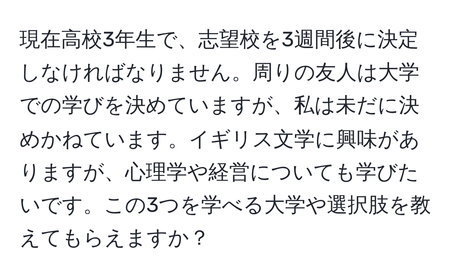 現在高校3年生で、志望校を3週間後に決定しなければなりません。周りの友人は大学での学びを決めていますが、私は未だに決めかねています。イギリス文学に興味がありますが、心理学や経営についても学びたいです。この3つを学べる大学や選択肢を教えてもらえますか？