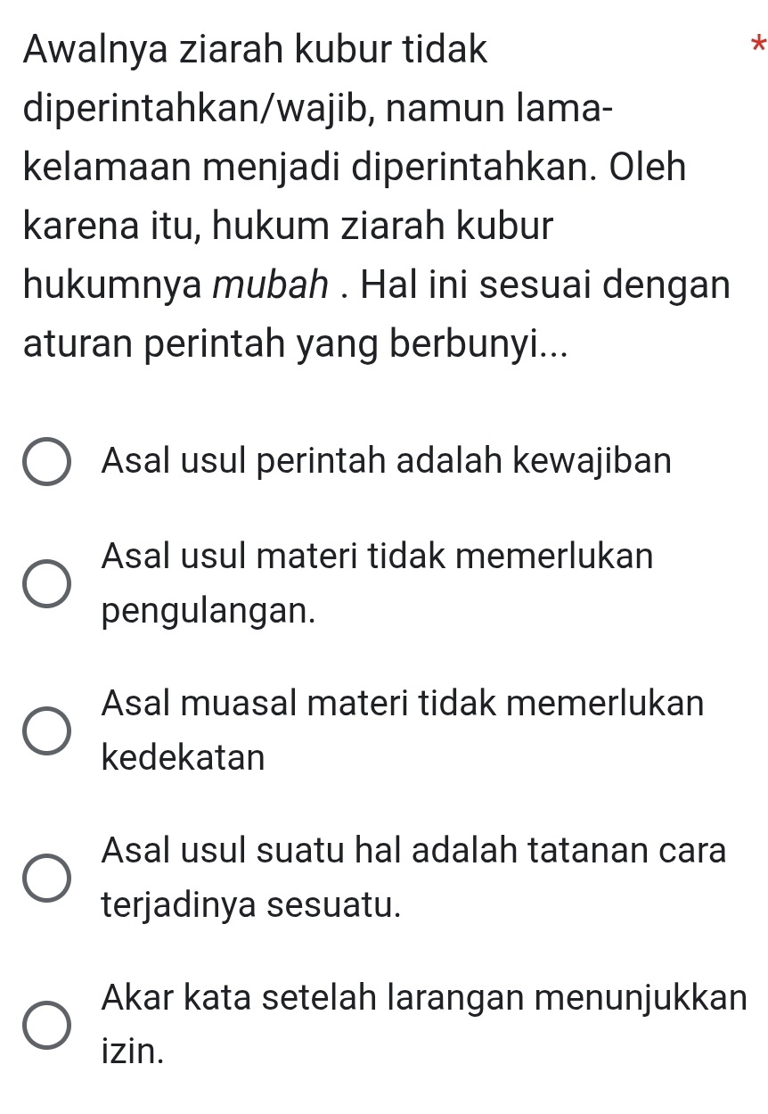 Awalnya ziarah kubur tidak
*
diperintahkan/wajib, namun lama-
kelamaan menjadi diperintahkan. Oleh
karena itu, hukum ziarah kubur
hukumnya mubah . Hal ini sesuai dengan
aturan perintah yang berbunyi...
Asal usul perintah adalah kewajiban
Asal usul materi tidak memerlukan
pengulangan.
Asal muasal materi tidak memerlukan
kedekatan
Asal usul suatu hal adalah tatanan cara
terjadinya sesuatu.
Akar kata setelah larangan menunjukkan
izin.