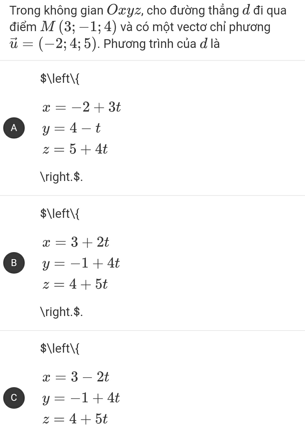 Trong không gian Oxyz, cho đường thẳng đ đi qua
điểm M(3;-1;4) và có một vectơ chỉ phương
vector u=(-2;4;5). Phương trình của đ là
$
x=-2+3t
A y=4-t
z=5+4t
.$.
$
x=3+2t
B y=-1+4t
z=4+5t
.$.
$
x=3-2t
C y=-1+4t
z=4+5t