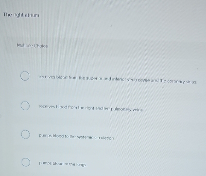 The right atrium
Multiple Choice
receives blood from the superior and inferior vena cavae and the coronary sinus.
receives blood from the right and left pulmonary veins
pumps blood to the systemic circulation
pumps blood to the lungs.