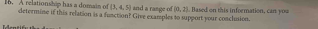 A relationship has a domain of  3,4,5 and a range of  0,2. Based on this information, can you 
determine if this relation is a function? Give examples to support your conclusion.