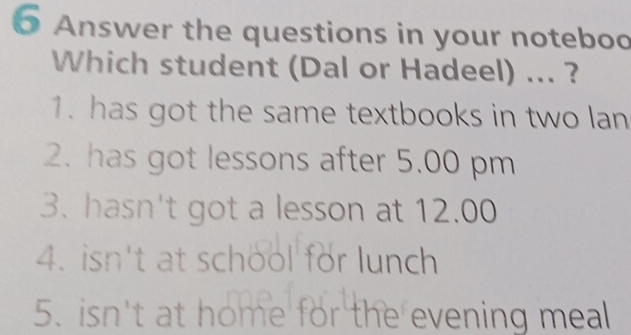 Answer the questions in your noteboo 
Which student (Dal or Hadeel) ... ? 
1. has got the same textbooks in two lan 
2. has got lessons after 5.00 pm 
3. hasn't got a lesson at 12.00 
4. isn't at school for lunch 
5. isn't at home for the evening meal