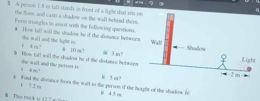 = 66 of 116 
5 A person 1.8 m tall stands in front of a light that sits on 
the floor, and casts a shadow on the wall behind them. 
Form triangles to assist with the following questions. 
a How tall will the shadow be if the distance between 
the wall and the light is: 
i 4 m? ⅱ 10 m? ⅲ 3 m? 
b How tall will the shadow be if the distance between 
the wall and the person is: 
i 4 m? ⅱi 5 m? 
c Find the distance from the wall to the person if the height of the shadow is: 
i 7.2 m
ⅱi 4.5 m. 
6 This truck is 12.7 m l