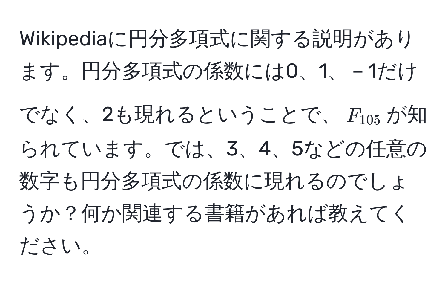 Wikipediaに円分多項式に関する説明があります。円分多項式の係数には0、1、－1だけでなく、2も現れるということで、$F_105$が知られています。では、3、4、5などの任意の数字も円分多項式の係数に現れるのでしょうか？何か関連する書籍があれば教えてください。