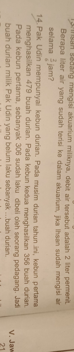 Insan sedang mengisi akuarium miliknya, debit air tersebut adalah 2 liter permenit. 
Berapa liter air yang sudah terisi ke dalam akuarium, jika Ihsan sudah mengisi air 
selama  2/6  jam? 
14. Pak Udin mempunyai kebun durian. Pada musim durian tahun ini, kebun pertama 
menghasilkan 479 buah durian. Pada kebun kedua menghasilkan 356 buah durian. 
Pada kebun pertama, sebanyak 306 sudah laku dibeli oleh seorang pedagang. Jadi 
buah durian milik Pak Udin yang belum laku sebanyak ...buah durian. 
V. Jaw 
21