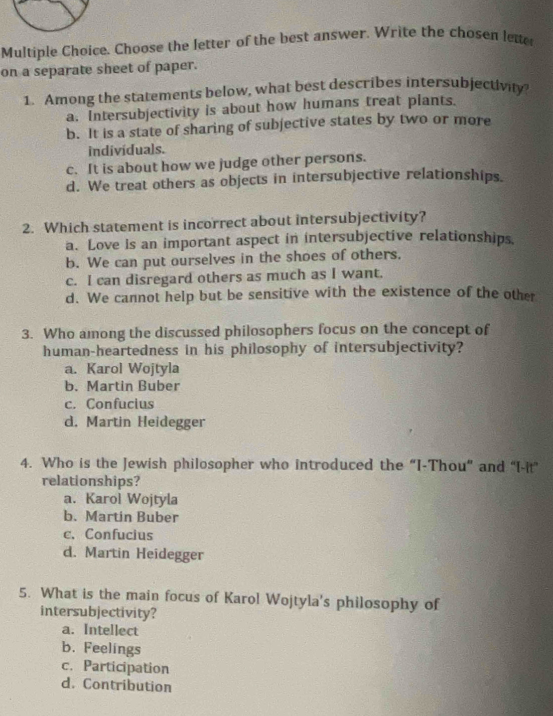 Choose the letter of the best answer. Write the chosen letter
on a separate sheet of paper.
1. Among the statements below, what best describes intersubjectivity?
a. Intersubjectivity is about how humans treat plants.
b. It is a state of sharing of subjective states by two or more
individuals.
c. It is about how we judge other persons.
d. We treat others as objects in intersubjective relationships.
2. Which statement is incorrect about intersubjectivity?
a. Love is an important aspect in intersubjective relationships
b. We can put ourselves in the shoes of others.
c. I can disregard others as much as I want.
d. We cannot help but be sensitive with the existence of the other
3. Who among the discussed philosophers focus on the concept of
human-heartedness in his philosophy of intersubjectivity?
a. Karol Wojtyla
b. Martin Buber
c. Confucius
d. Martin Heidegger
4. Who is the Jewish philosopher who introduced the “I-Thou” and “I-it”
relationships?
a. Karol Wojtyla
b.Martin Buber
c. Confucius
d. Martin Heidegger
5. What is the main focus of Karol Wojtyla's philosophy of
intersubjectivity?
a. Intellect
b. Feelings
c. Participation
d. Contribution